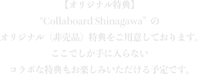 【オリジナル特典】“Collaboard Shinagawa”のオリジナル（非売品）特典をご用意しております。ここでしか手に入らないコラボな特典もお楽しみいただける予定です。