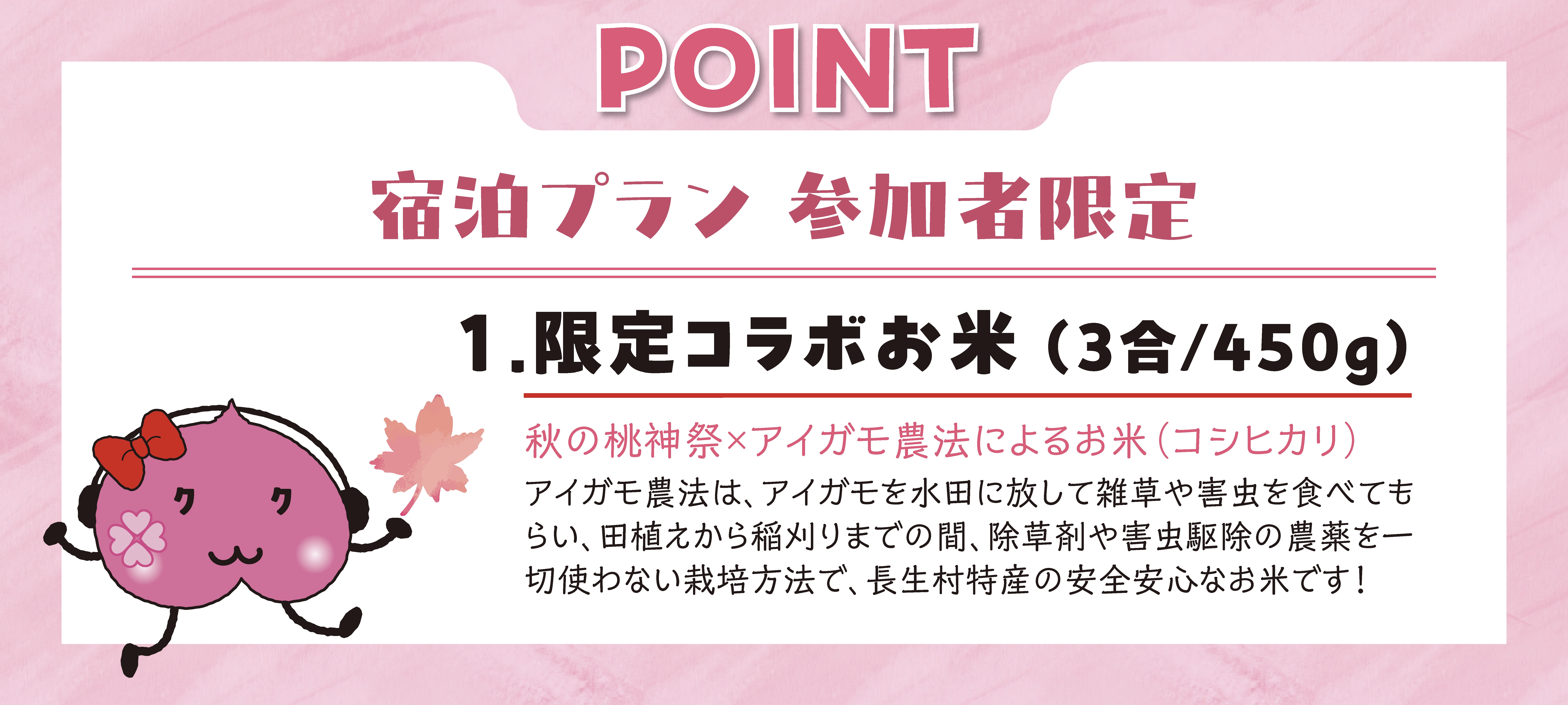 宿泊プラン参加者限定 限定コラボお米（3合/450g） 秋の桃神祭×アイガモ農法によるお米（コシヒカリ） アイガモ農法は、アイガモを水田に放して雑草や害虫を食べてもらい、田植えから稲刈りまでの間、除草剤や害虫駆除の農薬を一切使わない栽培方法で、長生村特産の安全安心なお米です！